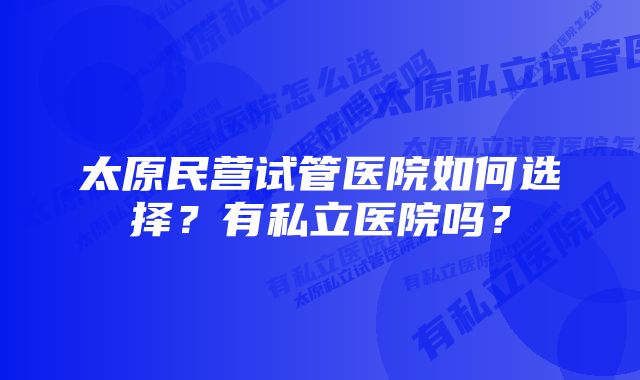 太原民营试管医院如何选择？有私立医院吗？