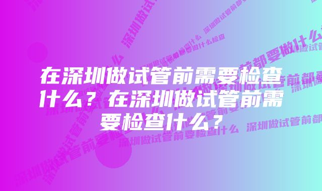 在深圳做试管前需要检查什么？在深圳做试管前需要检查什么？