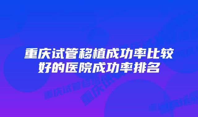 重庆试管移植成功率比较好的医院成功率排名