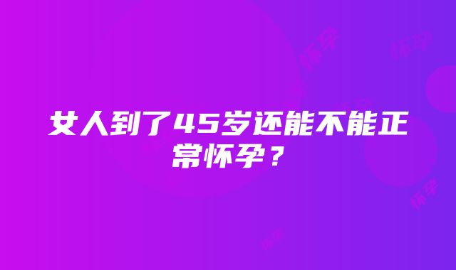 女人到了45岁还能不能正常怀孕？