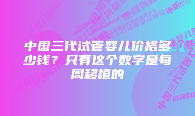 中国三代试管婴儿价格多少钱？只有这个数字是每周移植的