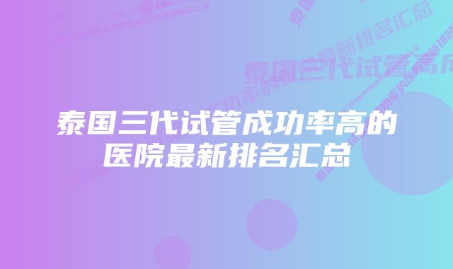 泰国三代试管成功率高的医院最新排名汇总