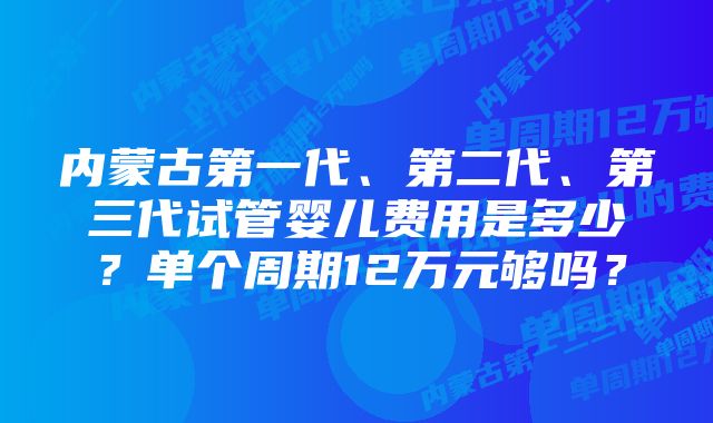 内蒙古第一代、第二代、第三代试管婴儿费用是多少？单个周期12万元够吗？