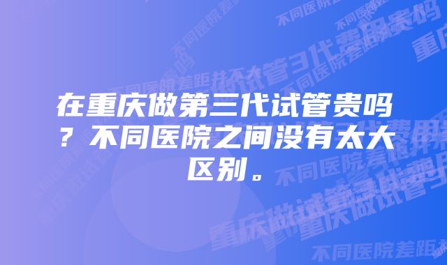 在重庆做第三代试管贵吗？不同医院之间没有太大区别。