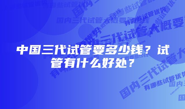 中国三代试管要多少钱？试管有什么好处？