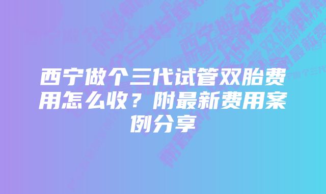 西宁做个三代试管双胎费用怎么收？附最新费用案例分享