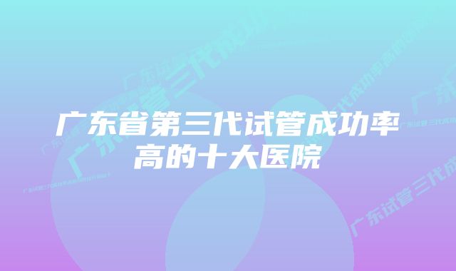 广东省第三代试管成功率高的十大医院