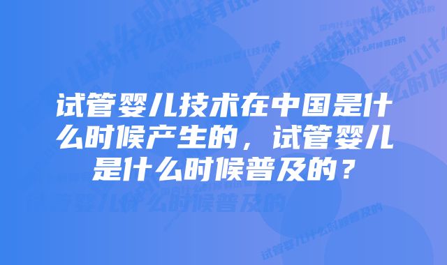 试管婴儿技术在中国是什么时候产生的，试管婴儿是什么时候普及的？