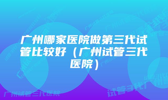 广州哪家医院做第三代试管比较好（广州试管三代医院）