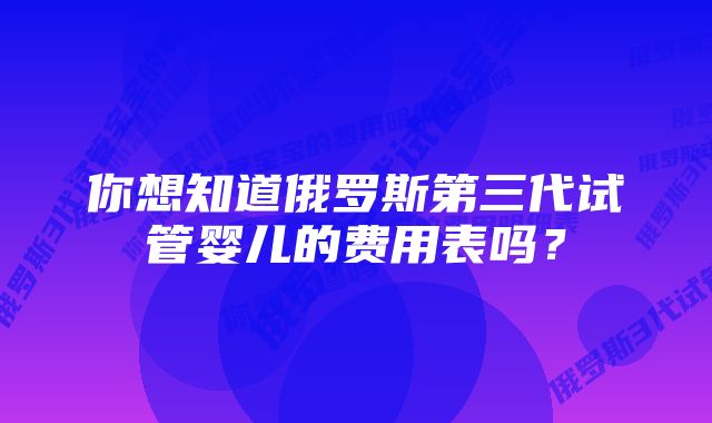 你想知道俄罗斯第三代试管婴儿的费用表吗？