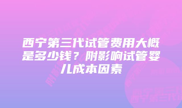 西宁第三代试管费用大概是多少钱？附影响试管婴儿成本因素