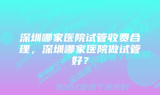 深圳哪家医院试管收费合理，深圳哪家医院做试管好？