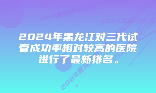 2024年黑龙江对三代试管成功率相对较高的医院进行了最新排名。