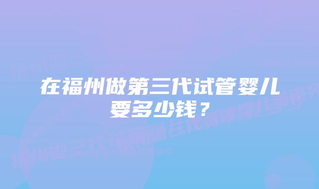 在福州做第三代试管婴儿要多少钱？