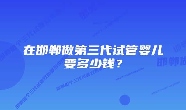 在邯郸做第三代试管婴儿要多少钱？