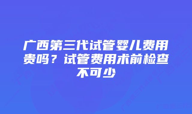 广西第三代试管婴儿费用贵吗？试管费用术前检查不可少