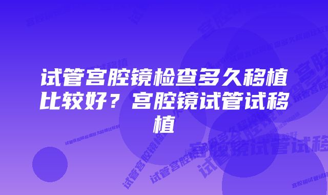 试管宫腔镜检查多久移植比较好？宫腔镜试管试移植