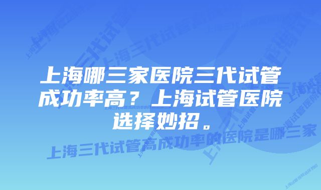 上海哪三家医院三代试管成功率高？上海试管医院选择妙招。