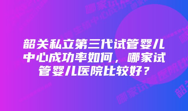 韶关私立第三代试管婴儿中心成功率如何，哪家试管婴儿医院比较好？