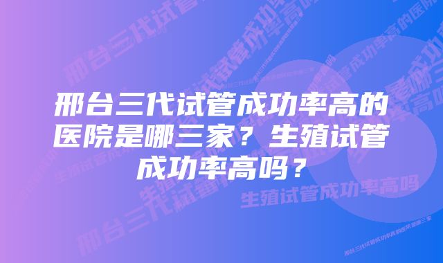 邢台三代试管成功率高的医院是哪三家？生殖试管成功率高吗？