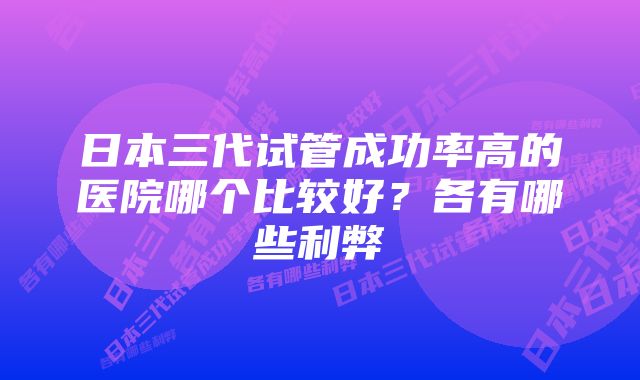 日本三代试管成功率高的医院哪个比较好？各有哪些利弊