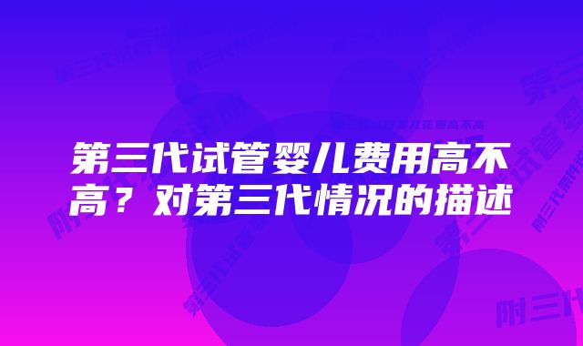 第三代试管婴儿费用高不高？对第三代情况的描述