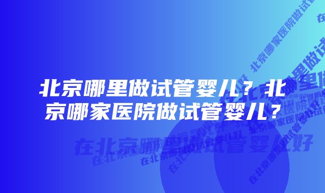 北京哪里做试管婴儿？北京哪家医院做试管婴儿？