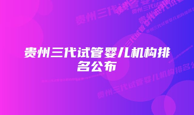 贵州三代试管婴儿机构排名公布