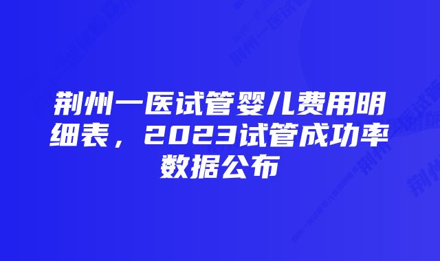 荆州一医试管婴儿费用明细表，2023试管成功率数据公布