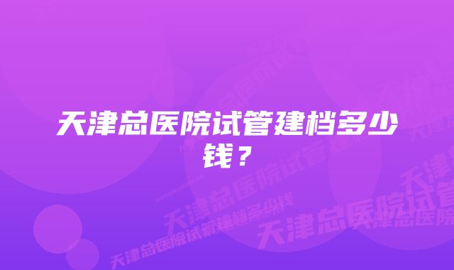 天津总医院试管建档多少钱？