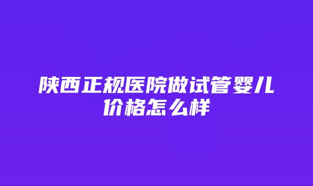 陕西正规医院做试管婴儿价格怎么样