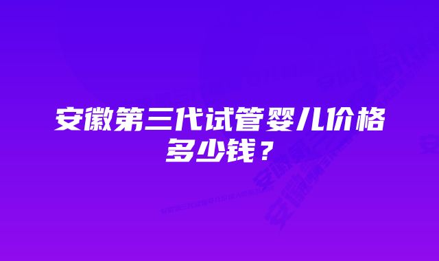 安徽第三代试管婴儿价格多少钱？