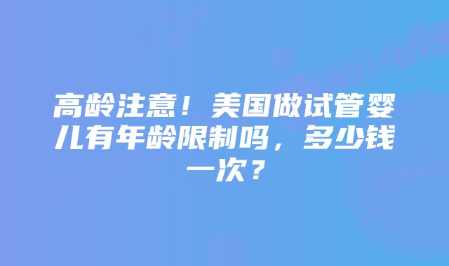 高龄注意！美国做试管婴儿有年龄限制吗，多少钱一次？