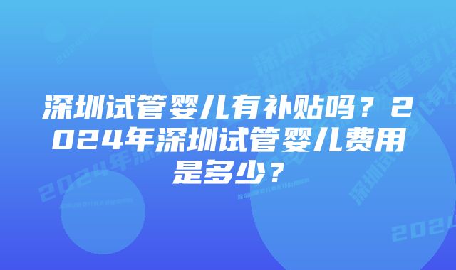 深圳试管婴儿有补贴吗？2024年深圳试管婴儿费用是多少？