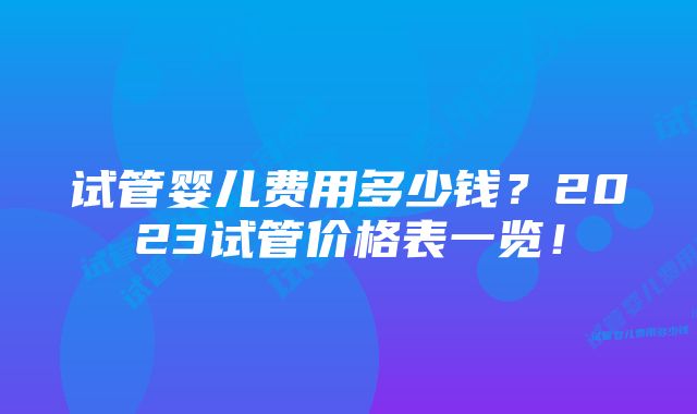 试管婴儿费用多少钱？2023试管价格表一览！