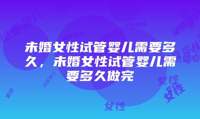 未婚女性试管婴儿需要多久，未婚女性试管婴儿需要多久做完