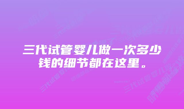 三代试管婴儿做一次多少钱的细节都在这里。