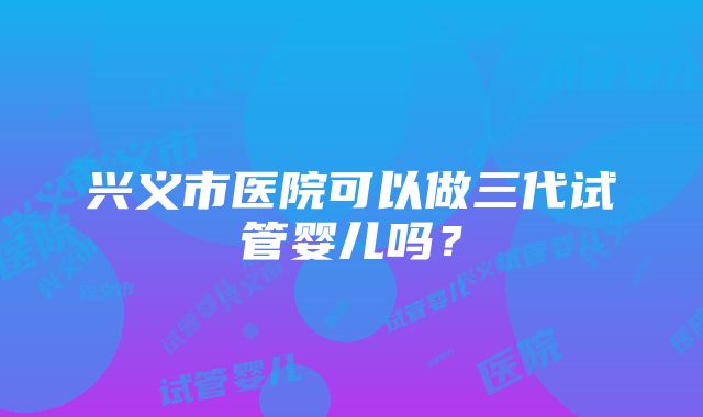 兴义市医院可以做三代试管婴儿吗？