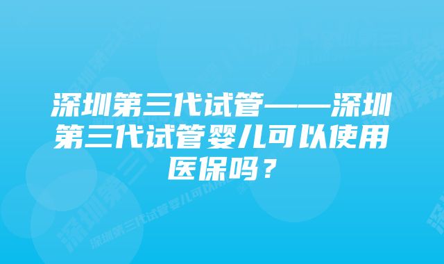 深圳第三代试管——深圳第三代试管婴儿可以使用医保吗？