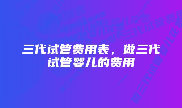 三代试管费用表，做三代试管婴儿的费用