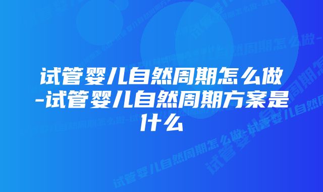 试管婴儿自然周期怎么做-试管婴儿自然周期方案是什么