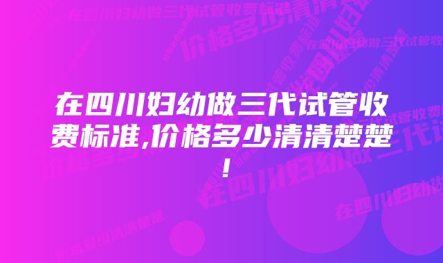 在四川妇幼做三代试管收费标准,价格多少清清楚楚！