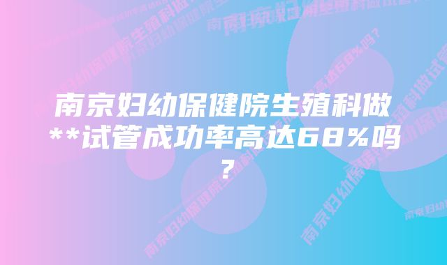 南京妇幼保健院生殖科做**试管成功率高达68%吗？