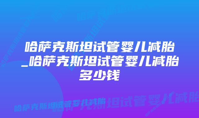 哈萨克斯坦试管婴儿减胎_哈萨克斯坦试管婴儿减胎多少钱