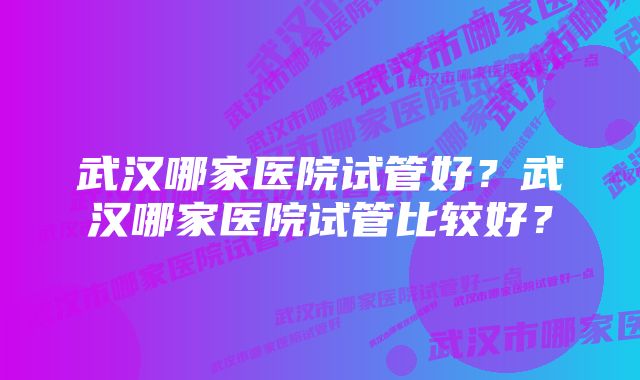 武汉哪家医院试管好？武汉哪家医院试管比较好？