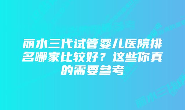 丽水三代试管婴儿医院排名哪家比较好？这些你真的需要参考