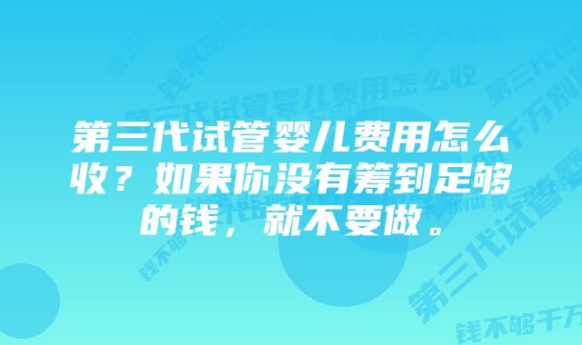 第三代试管婴儿费用怎么收？如果你没有筹到足够的钱，就不要做。