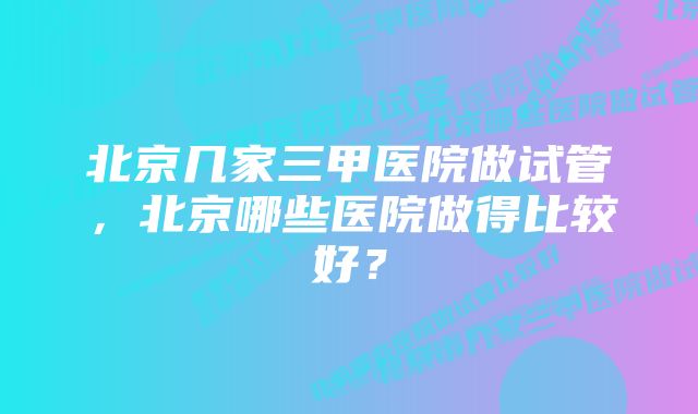 北京几家三甲医院做试管，北京哪些医院做得比较好？