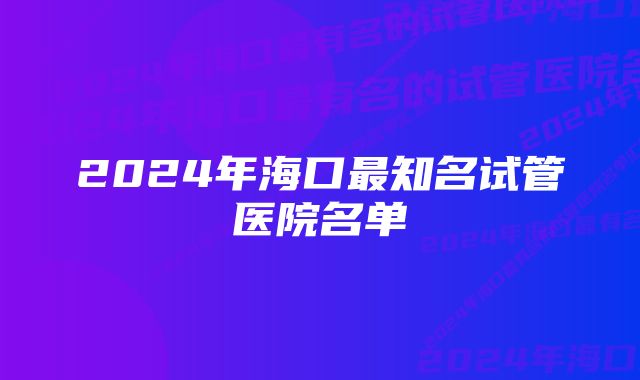 2024年海口最知名试管医院名单