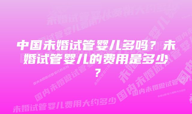 中国未婚试管婴儿多吗？未婚试管婴儿的费用是多少？